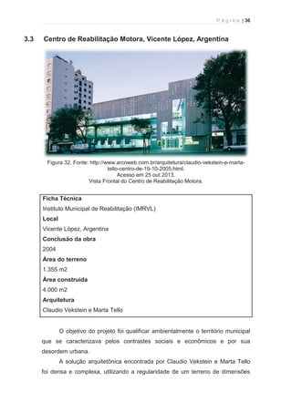 P á g i n a | 36 
  
3.3 Centro de Reabilitação Motora, Vicente López, Argentina 
Figura 32. Fonte: http://www.arcoweb.com.br/arquitetura/claudio-vekstein-e-marta-tello- 
centro-de-19-10-2005.html. 
Acesso em 25 out 2013. 
Vista Frontal do Centro de Reabilitação Motora. 
Ficha Técnica 
Instituto Municipal de Reabilitação (IMRVL) 
Local 
Vicente López, Argentina 
Conclusão da obra 
2004 
Área do terreno 
1.355 m2 
Área construída 
4.000 m2 
Arquitetura 
Claudio Vekstein e Marta Tello 
O objetivo do projeto foi qualificar ambientalmente o território municipal 
que se caracterizava pelos contrastes sociais e econômicos e por sua 
desordem urbana. 
A solução arquitetônica encontrada por Claudio Vekstein e Marta Tello 
foi densa e complexa, utilizando a regularidade de um terreno de dimensões 
 