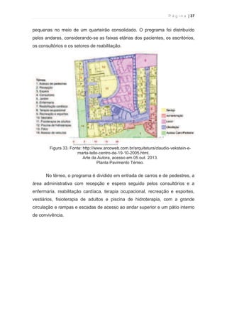P á g i n a | 37 
  
pequenas no meio de um quarteirão consolidado. O programa foi distribuído 
pelos andares, considerando-se as faixas etárias dos pacientes, os escritórios, 
os consultórios e os setores de reabilitação. 
Figura 33. Fonte: http://www.arcoweb.com.br/arquitetura/claudio-vekstein-e-marta- 
tello-centro-de-19-10-2005.html. 
Arte da Autora, acesso em 05 out. 2013. 
Planta Pavimento Térreo. 
No térreo, o programa é dividido em entrada de carros e de pedestres, a 
área administrativa com recepção e espera seguido pelos consultórios e a 
enfermaria, reabilitação cardíaca, terapia ocupacional, recreação e esportes, 
vestiários, fisioterapia de adultos e piscina de hidroterapia, com a grande 
circulação e rampas e escadas de acesso ao andar superior e um pátio interno 
de convivência. 
 