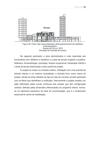 P á g i n a | 39 
  
Figura 36. Fonte: http://www.slideshare.net/lucpaixao/centro-de-reabilitao-motoraargentina. 
Acesso em 05 out. 2013. 
Elevação da Fachada de Acesso. 
No segundo pavimento a área administrativa é mais reservada aos 
funcionários com refeitório e vestiários e a área de serviço engloba o auditório, 
biblioteca, fonoaudiologia, psicologia, terapia ocupacional, fisioterapia infantil e 
a área de terraço direcionada a área central do projeto. 
O projeto se inseriu no contexto urbano, interligado com uma avenida de 
trânsito intenso e um entorno consolidado, a fachada ficou como marca do 
projeto, devido ao brise utilizado do tipo em tela de concreto armado perfurado 
com as letras que identificam a instituição. Internamente o projeto recebeu um 
pátio delimitado pelas curvas contínuas das rampas que tem configuração 
variável, definida pelas dimensões diferenciadas do programa interno, tornou-se 
um elemento expressivo da ideia de movimentação, que é o fundamento 
essencial do centro de reabilitação. 
 