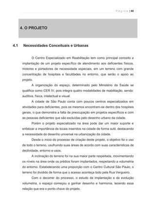 P á g i n a | 40 
  
4. 4. O PROJETO 
4.1 Necessidades Conceituais e Urbanas 
O Centro Especializado em Reabilitação tem como principal conceito a 
implantação de um projeto específico de atendimento aos deficientes físicos, 
motores e portadores de necessidade especiais, em um terreno com grande 
concentração de hospitais e faculdades no entorno, que serão o apoio ao 
projeto. 
A organização do espaço, determinado pelo Ministério da Saúde se 
qualifica como CER IV, pois integra quatro modalidades de reabilitação, sendo: 
auditiva, física, intelectual e visual. 
A cidade de São Paulo conta com poucos centros especializados em 
atividades para deficientes, pois os mesmos encontram-se dentro dos hospitais 
gerais, o que demonstra a falta de preocupação em projetos específicos e com 
as pessoas deficientes que são excluídas pelo desenho urbano da cidade. 
Porém o projeto especializado na área pode dar um maior suporte e 
enfatizar a importância de locais inseridos na cidade de forma sutil, destacando 
a necessidade do desenho universal na urbanização da cidade. 
Desde o inicio do processo de criação deste projeto, o objetivo foi o uso 
de todo o terreno, usufruindo suas áreas de acordo com suas características de 
declividade, entorno e usos. 
A inclinação do terreno foi na sua maior parte respeitada, movimentando 
os níveis na área onde os prédios foram implantados, respeitando a volumetria 
do entorno. Estabelecendo uma proporção com o Centro Cultural São Paulo, o 
terreno foi dividido de forma que o acesso aconteça todo pela Rua Vergueiro. 
Com o decorrer do processo, o estudo de implantação e da evolução 
volumetria, o espaço começou a ganhar desenho e harmonia, tecendo essa 
relação que era o ponto chave do projeto. 
 