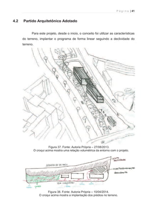 P á g i n a | 41 
  
4.2 Partido Arquitetônico Adotado 
Para este projeto, desde o inicio, o conceito foi utilizar as características 
do terreno, implantar o programa de forma linear seguindo a declividade do 
terreno. 
Figura 37. Fonte: Autoria Própria – 27/08/2013. 
O croqui acima mostra uma relação volumétrica da entorno com o projeto. 
Figura 38. Fonte: Autoria Própria – 10/04/2014. 
O croqui acima mostra a implantação dos prédios no terreno. 
 