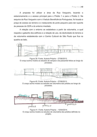 P á g i n a | 42 
  
A proposta foi utilizar a área da Rua Vergueiro, locando o 
estacionamento e o acesso principal para o Prédio 1 e para o Prédio 2. Na 
esquina da Rua Vergueiro com o Viaduto Beneficência Portuguesa, foi locada a 
praça de acesso ao terreno e o restaurante de porte pequeno para dar suporte 
às pessoas do CER e do entorno imediato. 
A relação com o entorno se estabelece a partir da volumetria, a qual 
respeita o gabarito dos edifícios e a relação de uso, da declividade do terreno e 
da volumetria estabelecida com o Centro Cultural de São Paulo que fica na 
quadra ao lado. 
Figura 39. Fonte: Autoria Própria – 27/08/2013. 
O croqui acima mostra os estudos de rampas e da passarela feitos ao longo do 
processo. 
Figura 40. Fonte: Autoria Própria – 27/08/2013. 
O croqui acima mostra os estudos de volumetria dos prédios ao longo do 
processo. 
Figura 41. Fonte: Autoria Própria – 10/04/2014. 
O croqui acima mostra os estudos de volumetria dos prédios definida no 
projeto. 
 