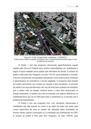 P á g i n a | 43 
  
Figura 42. Fonte: Google Earth, modificado – 27/08/2013. 
A foto acima mostra a relação do terreno com o Centro Cultural de São Paulo e com 
os edifícios do entorno. 
O Prédio 1 tem seu programa direcionado especificamente aquele 
exigido pelo Governo Federal para centros especializados em reabilitação e 
segue o layout adotado como padrão pelo Ministério da Saúde. O acesso ao 
prédio é feito pela Rua Vergueiro, na cota +791.00, para pedestres e veículos, 
o terreno compreende uma garagem descoberta e área externa para embarque 
e desembarque de ambulância e veiculo adaptado. O programa está dividido 
em quatro pavimentos com acesso por escada e dois elevadores. A estrutura 
do prédio é em aço pré-fabricado com uso de brise para proteção da insolação, 
pois o prédio esta na direção norte/sul tendo a maior face direcionada na 
direção leste/oeste. O público alvo são as pessoas com alguma deficiência na 
mobilidade física que vai ao CER para fazer o tratamento ou à consulta com o 
profissional especializado. 
O Prédio 2 tem seu programa livre, com atividades relacionadas à 
reabilitação que dão suporte ao centro e as salas de aulas que serão para 
cursos específicos da área ou podem ser utilizados pelas faculdades do 
entorno dando suporte à educação ou à orientação aos profissionais do CER. 
O acesso ao prédio é feito pela Rua Vergueiro, na cota +795.00, para 
 
