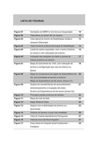 LISTA DE FIGURAS 
Figura 01 Ilustração da ABBR no ano de sua inauguração 10 
Figura 02 Vista aérea do Sarah Rio de Janeiro 12 
Figura 03 Vista lateral do Centro de Reabilitação Giséle e 
Jacques Szlezynger 
13 
Figura 04 Vista frontal do Instituto Municipal de Reabilitação 14 
Figura 05 Limite do centro expandido, com o centro histórico 
ao centro e com indicações do entorno 
16 
Figura 06 Indicação das estações de metrô e pontos de 
ônibus próximos ao terreno 
17 
Figura 07 Mapa do Sara Brasil de 1930, com indicação do 
terreno e configuração das vias do entorno na 
época 
18 
Figura 08 Mapa do zoneamento da região da Subprefeitura da 
Sé, com prioridade ao terreno e entorno 
Mapa da Subprefeitura da Sé anexo (Anexo 01) 
20 
Figura 09 Quadro de características de aproveitamento, 
dimensionamento e ocupação dos lotes 
Quadro da Subprefeitura da Sé anexo (Anexo 02) 
21 
Figura 10 Principais pontos próximos do terreno 22 
Figura 11 Mapa de Uso do Solo 23 
Figura 12 Mapa Sistema Viário 24 
Figura 13 Gegran com a delimitação do terreno e a 
declividade 
25 
Figura 14 Ortofoto do terreno e suas vias imediatas 26 
Figura 15 Vista do Viaduto Beneficência Portuguesa 27 
Figura 16 Vista do muro da Rua Vergueiro 27 
Figura 17 Vista Aérea do Hospital Sarah Kubitschek – 
Fortaleza 
29 
 