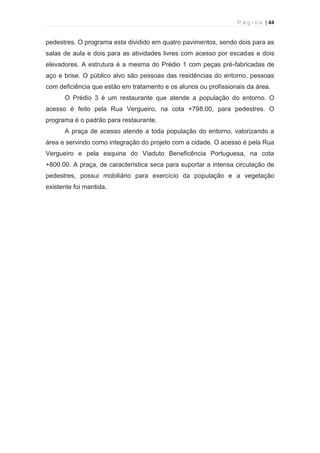 P á g i n a | 44 
  
pedestres. O programa esta dividido em quatro pavimentos, sendo dois para as 
salas de aula e dois para as atividades livres com acesso por escadas e dois 
elevadores. A estrutura é a mesma do Prédio 1 com peças pré-fabricadas de 
aço e brise. O público alvo são pessoas das residências do entorno, pessoas 
com deficiência que estão em tratamento e os alunos ou profissionais da área. 
O Prédio 3 é um restaurante que atende a população do entorno. O 
acesso é feito pela Rua Vergueiro, na cota +798.00, para pedestres. O 
programa é o padrão para restaurante. 
A praça de acesso atende a toda população do entorno, valorizando a 
área e servindo como integração do projeto com a cidade. O acesso é pela Rua 
Vergueiro e pela esquina do Viaduto Beneficência Portuguesa, na cota 
+800.00. A praça, de característica seca para suportar a intensa circulação de 
pedestres, possui mobiliário para exercício da população e a vegetação 
existente foi mantida. 
 