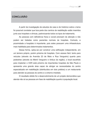 P á g i n a | 47 
  
CONCLUSÃO 
A partir da investigação de estudos de caso e do histórico sobre o tema 
foi possível constatar que boa parte dos centros de reabilitação estão inseridos 
junto aos hospitais e clínicas, padronizando todos os tipos de tratamento. 
As pessoas com deficiência física e social precisam de atenção e não 
podem ser tratadas como pacientes normais de hospitais. Contudo, a 
proximidade a hospitais é importante, pois estes possuem uma infraestrutura 
mais habilitada para determinados tratamentos. 
Dessa forma, optou-se por construir uma edificação independente, em 
um terreno próprio, porém próxima de hospitais. Com acesso fácil, tanto para 
veículos (através da Avenida 23 de Maio e Rua Vergueiro) quanto para 
pedestres (através do Metrô Vergueiro e ônibus da região), o local escolhido 
para implantar o CER está próximo de importantes hospitais de São Paulo e 
apresenta uma grande área capaz de abrigar as necessidades do centro 
especializado em reabilitação (distribuídos em dois prédios) e um restaurante 
para atender as pessoas do centro e o entorno imediato. 
O resultado obtido foi o desenvolvimento de um projeto democrático que 
atenda não só as pessoas em fase de reabilitação quanto à população local. 
 