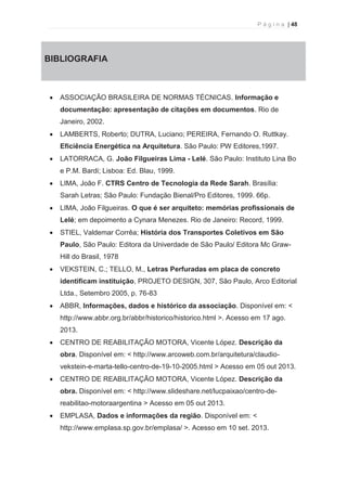 P á g i n a | 48 
  
5. BIBLIOGRAFIA 
· ASSOCIAÇÃO BRASILEIRA DE NORMAS TÉCNICAS. Informação e 
documentação: apresentação de citações em documentos. Rio de 
Janeiro, 2002. 
· LAMBERTS, Roberto; DUTRA, Luciano; PEREIRA, Fernando O. Ruttkay. 
Eficiência Energética na Arquitetura. São Paulo: PW Editores,1997. 
· LATORRACA, G. João Filgueiras Lima - Lelé. São Paulo: Instituto Lina Bo 
e P.M. Bardi; Lisboa: Ed. Blau, 1999. 
· LIMA, João F. CTRS Centro de Tecnologia da Rede Sarah. Brasília: 
Sarah Letras; São Paulo: Fundação Bienal/Pro Editores, 1999. 66p. 
· LIMA, João Filgueiras. O que é ser arquiteto: memórias profissionais de 
Lelé; em depoimento a Cynara Menezes. Rio de Janeiro: Record, 1999. 
· STIEL, Valdemar Corrêa; História dos Transportes Coletivos em São 
Paulo, São Paulo: Editora da Univerdade de São Paulo/ Editora Mc Graw- 
Hill do Brasil, 1978 
· VEKSTEIN, C.; TELLO, M., Letras Perfuradas em placa de concreto 
identificam instituição, PROJETO DESIGN, 307, São Paulo, Arco Editorial 
Ltda., Setembro 2005, p. 76-83 
· ABBR, Informações, dados e histórico da associação. Disponível em: < 
http://www.abbr.org.br/abbr/historico/historico.html >. Acesso em 17 ago. 
2013. 
· CENTRO DE REABILITAÇÃO MOTORA, Vicente López. Descrição da 
obra. Disponível em: < http://www.arcoweb.com.br/arquitetura/claudio-vekstein- 
e-marta-tello-centro-de-19-10-2005.html > Acesso em 05 out 2013. 
· CENTRO DE REABILITAÇÃO MOTORA, Vicente López. Descrição da 
obra. Disponível em: < http://www.slideshare.net/lucpaixao/centro-de-reabilitao- 
motoraargentina > Acesso em 05 out 2013. 
· EMPLASA, Dados e informações da região. Disponível em: < 
http://www.emplasa.sp.gov.br/emplasa/ >. Acesso em 10 set. 2013. 
 