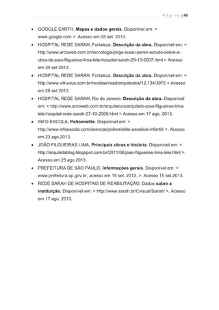 P á g i n a | 49 
  
· GOOGLE EARTH, Mapas e dados gerais. Disponível em: < 
www.google.com >. Acesso em 05 set. 2013. 
· HOSPITAL REDE SARAH, Fortaleza. Descrição da obra. Disponível em: < 
http://www.arcoweb.com.br/tecnologia/jorge-isaac-peren-estudo-sobre-a-obra- 
de-joao-filgueiras-lima-lele-hospital-sarah-29-10-2007.html > Acesso 
em 30 set 2013. 
· HOSPITAL REDE SARAH, Fortaleza. Descrição da obra. Disponível em: < 
http://www.vitruvius.com.br/revistas/read/arquitextos/12.134/3975 > Acesso 
em 26 set 2013. 
· HOSPITAL REDE SARAH, Rio de Janeiro. Descrição da obra. Disponível 
em: < http://www.arcoweb.com.br/arquitetura/arquiteto-joao-filgueiras-lima-lele- 
hospital-rede-sarah-27-10-2009.html > Acesso em 17 ago. 2013. 
· INFO ESCOLA, Poliomielite. Disponível em: < 
http://www.infoescola.com/doencas/poliomielite-paralisia-infantil/ >. Acesso 
em 23 ago.2013. 
· JOÃO FILGUEIRAS LIMA, Principais obras e história. Disponível em: < 
http://arquitetablog.blogspot.com.br/2011/06/joao-filgueiras-lima-lele.html >. 
Acesso em 25 ago.2013. 
· PREFEITURA DE SÃO PAULO, Informações gerais. Disponível em: < 
www.prefeitura.sp.gov.br, acesso em 15 set. 2013. >. Acesso 15 set.2013. 
· REDE SARAH DE HOSPITAIS DE REABILITAÇÃO, Dados sobre a 
instituição. Disponível em: < http://www.sarah.br/Cvisual/Sarah/ >. Acesso 
em 17 ago. 2013. 
 