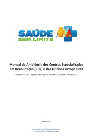 Manual de Ambiência dos Centros Especializados 
em Reabilitação (CER) e das Oficinas Ortopédicas 
Orientações para Elaboração de Projetos (Construção, Reforma e Ampliação) 
Abril/2013 
www.saude.gov.br/pessoacomdeficiencia 
pessoacomdeficiencia@saude.gov.br 
 