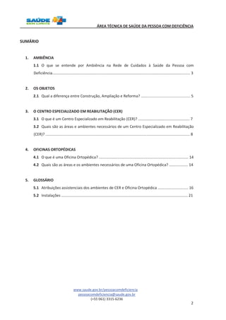 ÁREA TÉCNICA DE SAÚDE DA PESSOA COM DEFICIÊNCIA 
www.saude.gov.br/pessoacomdeficiencia 
pessoacomdeficiencia@saude.gov.br 
(+55 061) 3315-6236 
2 
SUMÁRIO 
1. AMBIÊNCIA 
1.1 O que se entende por Ambiência na Rede de Cuidados à Saúde da Pessoa com 
Deficiência................................................................................................................................... 3 
2. OS OBJETOS 
2.1 Qual a diferença entre Construção, Ampliação e Reforma? ............................................... 5 
3. O CENTRO ESPECIALIZADO EM REABILITAÇÃO (CER) 
3.1 O que é um Centro Especializado em Reabilitação (CER)? ................................................. 7 
3.2 Quais são as áreas e ambientes necessários de um Centro Especializado em Reabilitação 
(CER)? ......................................................................................................................................... 8 
4. OFICINAS ORTOPÉDICAS 
4.1 O que é uma Oficina Ortopédica? ..................................................................................... 14 
4.2 Quais são as áreas e os ambientes necessários de uma Oficina Ortopédica? .................. 14 
5. GLOSSÁRIO 
5.1 Atribuições assistenciais dos ambientes de CER e Oficina Ortopédica ............................. 16 
5.2 Instalações ........................................................................................................................ 21 
 