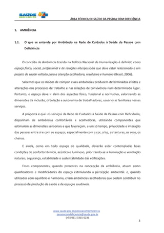 ÁREA TÉCNICA DE SAÚDE DA PESSOA COM DEFICIÊNCIA 
www.saude.gov.br/pessoacomdeficiencia 
pessoacomdeficiencia@saude.gov.br 
(+55 061) 3315-6236 
3 
1. AMBIÊNCIA 
1.1. O que se entende por Ambiência na Rede de Cuidados à Saúde da Pessoa com 
Deficiência 
O conceito de Ambiência trazido na Política Nacional de Humanização é definido como 
espaço físico, social, profissional e de relações interpessoais que deve estar relacionado a um 
projeto de saúde voltado para a atenção acolhedora, resolutiva e humana (Brasil, 2006). 
Sabemos que os modos de compor essas ambiências produzem determinados efeitos e 
alterações nos processos de trabalho e nas relações de convivência num determinado lugar. 
Portanto, o espaço deve ir além dos aspectos físico, funcional e normativo, valorizando as 
dimensões da inclusão, circulação e autonomia de trabalhadores, usuários e familiares nesses 
serviços. 
A proposta é que os serviços da Rede de Cuidados à Saúde da Pessoa com Deficiência, 
disponham de ambiências confortáveis e acolhedoras, utilizando componentes que 
estimulem as dimensões sensoriais e que favoreçam, a um só tempo, privacidade e interação 
das pessoas entre si e com os espaços, especialmente com a cor, a luz, as texturas, os sons, os 
cheiros. 
E ainda, como em todo espaço de qualidade, deverão estar contempladas boas 
condições de conforto térmico, acústico e luminoso, priorizando-se a iluminação e ventilação 
naturais, segurança, estabilidade e sustentabilidade das edificações. 
Esses componentes, quando presentes na concepção da ambiência, atuam como 
qualificadores e modificadores do espaço estimulando a percepção ambiental. e, quando 
utilizados com equilíbrio e harmonia, criam ambiências acolhedoras que podem contribuir no 
processo de produção de saúde e de espaços saudáveis. 
 