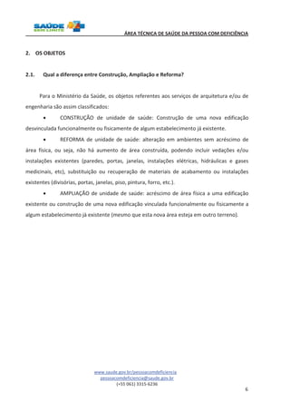 ÁREA TÉCNICA DE SAÚDE DA PESSOA COM DEFICIÊNCIA 
www.saude.gov.br/pessoacomdeficiencia 
pessoacomdeficiencia@saude.gov.br 
(+55 061) 3315-6236 
6 
2. OS OBJETOS 
2.1. Qual a diferença entre Construção, Ampliação e Reforma? 
Para o Ministério da Saúde, os objetos referentes aos serviços de arquitetura e/ou de 
engenharia são assim classificados: 
· CONSTRUÇÃO de unidade de saúde: Construção de uma nova edificação 
desvinculada funcionalmente ou fisicamente de algum estabelecimento já existente. 
· REFORMA de unidade de saúde: alteração em ambientes sem acréscimo de 
área física, ou seja, não há aumento de área construída, podendo incluir vedações e/ou 
instalações existentes (paredes, portas, janelas, instalações elétricas, hidráulicas e gases 
medicinais, etc), substituição ou recuperação de materiais de acabamento ou instalações 
existentes (divisórias, portas, janelas, piso, pintura, forro, etc.). 
· AMPLIAÇÃO de unidade de saúde: acréscimo de área física a uma edificação 
existente ou construção de uma nova edificação vinculada funcionalmente ou fisicamente a 
algum estabelecimento já existente (mesmo que esta nova área esteja em outro terreno). 
 