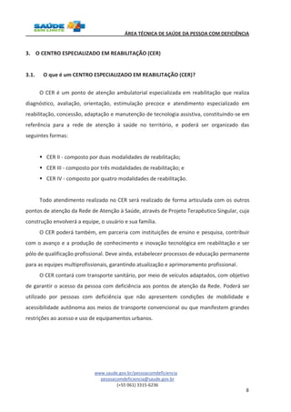 ÁREA TÉCNICA DE SAÚDE DA PESSOA COM DEFICIÊNCIA 
www.saude.gov.br/pessoacomdeficiencia 
pessoacomdeficiencia@saude.gov.br 
(+55 061) 3315-6236 
8 
3. O CENTRO ESPECIALIZADO EM REABILITAÇÃO (CER) 
3.1. O que é um CENTRO ESPECIALIZADO EM REABILITAÇÃO (CER)? 
O CER é um ponto de atenção ambulatorial especializada em reabilitação que realiza 
diagnóstico, avaliação, orientação, estimulação precoce e atendimento especializado em 
reabilitação, concessão, adaptação e manutenção de tecnologia assistiva, constituindo-se em 
referência para a rede de atenção à saúde no território, e poderá ser organizado das 
seguintes formas: 
§ CER II - composto por duas modalidades de reabilitação; 
§ CER III - composto por três modalidades de reabilitação; e 
§ CER IV - composto por quatro modalidades de reabilitação. 
Todo atendimento realizado no CER será realizado de forma articulada com os outros 
pontos de atenção da Rede de Atenção à Saúde, através de Projeto Terapêutico Singular, cuja 
construção envolverá a equipe, o usuário e sua família. 
O CER poderá também, em parceria com instituições de ensino e pesquisa, contribuir 
com o avanço e a produção de conhecimento e inovação tecnológica em reabilitação e ser 
pólo de qualificação profissional. Deve ainda, estabelecer processos de educação permanente 
para as equipes multiprofissionais, garantindo atualização e aprimoramento profissional. 
O CER contará com transporte sanitário, por meio de veículos adaptados, com objetivo 
de garantir o acesso da pessoa com deficiência aos pontos de atenção da Rede. Poderá ser 
utilizado por pessoas com deficiência que não apresentem condições de mobilidade e 
acessibilidade autônoma aos meios de transporte convencional ou que manifestem grandes 
restrições ao acesso e uso de equipamentos urbanos. 
 