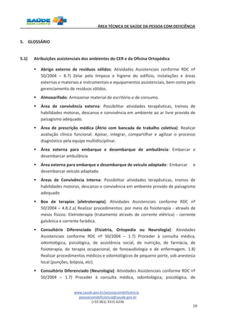 ÁREA TÉCNICA DE SAÚDE DA PESSOA COM DEFICIÊNCIA 
www.saude.gov.br/pessoacomdeficiencia 
pessoacomdeficiencia@saude.gov.br 
(+55 061) 3315-6236 
19 
5. GLOSSÁRIO 
5.1) Atribuições assistenciais dos ambientes do CER e da Oficina Ortopédica 
§ Abrigo externo de resíduos sólidos: Atividades Assistenciais conforme RDC nº 
50/2004 – 8.7) Zelar pela limpeza e higiene do edifício, instalações e áreas 
externas e materiais e instrumentais e equipamentos assistenciais, bem como pelo 
gerenciamento de resíduos sólidos. 
§ Almoxarifado: Armazenar material de escritório e de consumo. 
§ Área de convivência externa: Possibilitar atividades terapêuticas, treinos de 
habilidades motoras, descanso e convivência em ambiente ao ar livre provido de 
paisagismo adequado. 
§ Área de prescrição médica (Átrio com bancada de trabalho coletiva): Realizar 
avaliação clínico funcional. Apoiar, integrar, compartilhar e agilizar o processo 
diagnóstico pela equipe multidisciplinar. 
§ Área externa para embarque e desembarque de ambulância: Embarcar e 
desembarcar ambulância 
§ Área externa para embarque e desembarque de veículo adaptado: Embarcar e 
desembarcar veículo adaptado 
§ Áreas de Convivência Interna: Possibilitar atividades terapêuticas, treinos de 
habilidades motoras, descanso e convivência em ambiente provido de paisagismo 
adequado 
§ Box de terapias (eletroterapia): Atividades Assistenciais conforme RDC nº 
50/2004 – 4.8.2.a) Realizar procedimentos: por meio da fisioterapia - através de 
meios físicos: Eletroterapia (tratamento através de corrente elétrica) - corrente 
galvânica e corrente farádica. 
§ Consultório Diferenciado (Fisiatria, Ortopedia ou Neurologia): Atividades 
Assistenciais conforme RDC nº 50/2004 – 1.7) Proceder à consulta médica, 
odontológica, psicológica, de assistência social, de nutrição, de farmácia, de 
fisioterapia, de terapia ocupacional, de fonoaudiologia e de enfermagem. 1.8) 
Realizar procedimentos médicos e odontológicos de pequeno porte, sob anestesia 
local (punções, biópsia, etc). 
§ Consultório Diferenciado (Neurologia): Atividades Assistenciais conforme RDC nº 
50/2004 – 1.7) Proceder à consulta médica, odontológica, psicológica, de 
 