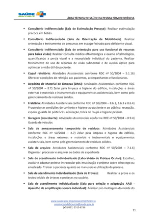 ÁREA TÉCNICA DE SAÚDE DA PESSOA COM DEFICIÊNCIA 
§ Consultório Indiferenciado (Sala de Estimulação Precoce): Realizar estimulação 
www.saude.gov.br/pessoacomdeficiencia 
pessoacomdeficiencia@saude.gov.br 
(+55 061) 3315-6236 
21 
precoce em bebês. 
§ Consultório Indiferenciado (Sala de Orientação de Mobilidade): Realizar 
orientação e treinamento de percursos em espaço fechado para deficiente visual. 
§ Consultório Indiferenciado (Sala de orientação para uso funcional de recursos 
para baixa visão): Realizar consulta médica oftalmológica e exame oftalmológico, 
quantificando a perda visual e a necessidade individual do paciente. Realizar 
treinamento de uso de recursos de visão subnormal e de auxílio óptico para 
optimizar a visão útil do paciente. 
§ Copa/ refeitório: Atividades Assistenciais conforme RDC nº 50/2004 – 5.1.16) 
Oferecer condições de refeição aos pacientes, acompanhantes e funcionários. 
§ Depósito de Material de Limpeza (DML): Atividades Assistenciais conforme RDC 
nº 50/2004 – 8.7) Zelar pela limpeza e higiene do edifício, instalações e áreas 
externas e materiais e instrumentais e equipamentos assistenciais, bem como pelo 
gerenciamento de resíduos sólidos. 
§ Fraldário: Atividades Assistenciais conforme RDC nº 50/2004 – 8.6.1, 8.6.3 e 8.6.4) 
Proporcionar condições de conforto e higiene ao paciente e ao público: recepção, 
espera, guarda de pertences, recreação, troca de roupa e higiene pessoal. 
§ Garagem (descoberta): Atividades Assistenciais conforme RDC nº 50/2004 – 8.9.4) 
Guarda de veículos 
§ Sala de armazenamento temporário de resíduos: Atividades Assistenciais 
conforme RDC nº 50/2004 – 8.7) Zelar pela limpeza e higiene do edifício, 
instalações e áreas externas e materiais e instrumentais e equipamentos 
assistenciais, bem como pelo gerenciamento de resíduos sólidos. 
§ Sala de arquivo: Atividades Assistenciais conforme RDC nº 50/2004 – 7.1.6) 
Organizar, processar e arquivar os dados de expediente 
§ Sala de atendimento individualizado (Laboratório de Prótese Ocular): Escolher, 
avaliar e adaptar prótese intraocular pós-enucleação e prótese sobre olho cego ou 
enucleado. Treinar o paciente quanto ao manuseio e utilização da prótese. 
§ Sala de atendimento Individualizado (Sala de Provas): Realizar a prova e os 
testes iniciais de órteses e próteses no usuário. 
§ Sala de atendimento individualizado (Sala para seleção e adaptação AASI - 
Aparelho de amplificação sonora individual): Realizar pré-moldagem do molde do 
 