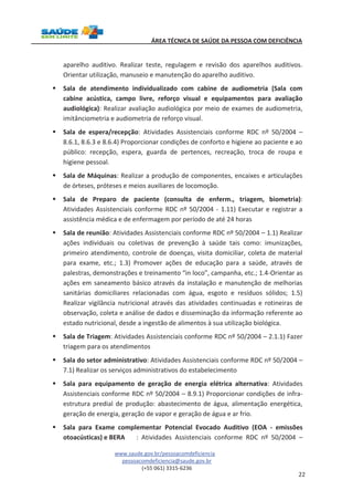 ÁREA TÉCNICA DE SAÚDE DA PESSOA COM DEFICIÊNCIA 
aparelho auditivo. Realizar teste, regulagem e revisão dos aparelhos auditivos. 
Orientar utilização, manuseio e manutenção do aparelho auditivo. 
§ Sala de atendimento individualizado com cabine de audiometria (Sala com 
cabine acústica, campo livre, reforço visual e equipamentos para avaliação 
audiológica): Realizar avaliação audiológica por meio de exames de audiometria, 
imitânciometria e audiometria de reforço visual. 
§ Sala de espera/recepção: Atividades Assistenciais conforme RDC nº 50/2004 – 
8.6.1, 8.6.3 e 8.6.4) Proporcionar condições de conforto e higiene ao paciente e ao 
público: recepção, espera, guarda de pertences, recreação, troca de roupa e 
higiene pessoal. 
§ Sala de Máquinas: Realizar a produção de componentes, encaixes e articulações 
www.saude.gov.br/pessoacomdeficiencia 
pessoacomdeficiencia@saude.gov.br 
(+55 061) 3315-6236 
22 
de órteses, próteses e meios auxiliares de locomoção. 
§ Sala de Preparo de paciente (consulta de enferm., triagem, biometria): 
Atividades Assistenciais conforme RDC nº 50/2004 - 1.11) Executar e registrar a 
assistência médica e de enfermagem por período de até 24 horas 
§ Sala de reunião: Atividades Assistenciais conforme RDC nº 50/2004 – 1.1) Realizar 
ações individuais ou coletivas de prevenção à saúde tais como: imunizações, 
primeiro atendimento, controle de doenças, visita domiciliar, coleta de material 
para exame, etc.; 1.3) Promover ações de educação para a saúde, através de 
palestras, demonstrações e treinamento “in loco”, campanha, etc.; 1.4-Orientar as 
ações em saneamento básico através da instalação e manutenção de melhorias 
sanitárias domiciliares relacionadas com água, esgoto e resíduos sólidos; 1.5) 
Realizar vigilância nutricional através das atividades continuadas e rotineiras de 
observação, coleta e análise de dados e disseminação da informação referente ao 
estado nutricional, desde a ingestão de alimentos à sua utilização biológica. 
§ Sala de Triagem: Atividades Assistenciais conforme RDC nº 50/2004 – 2.1.1) Fazer 
triagem para os atendimentos 
§ Sala do setor administrativo: Atividades Assistenciais conforme RDC nº 50/2004 – 
7.1) Realizar os serviços administrativos do estabelecimento 
§ Sala para equipamento de geração de energia elétrica alternativa: Atividades 
Assistenciais conforme RDC nº 50/2004 – 8.9.1) Proporcionar condições de infra-estrutura 
predial de produção: abastecimento de água, alimentação energética, 
geração de energia, geração de vapor e geração de água e ar frio. 
§ Sala para Exame complementar Potencial Evocado Auditivo (EOA - emissões 
otoacústicas) e BERA : Atividades Assistenciais conforme RDC nº 50/2004 – 
 