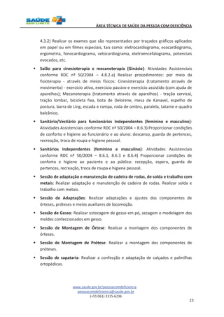 ÁREA TÉCNICA DE SAÚDE DA PESSOA COM DEFICIÊNCIA 
4.3.2) Realizar os exames que são representados por traçados gráficos aplicados 
em papel ou em filmes especiais, tais como: eletrocardiograma, ecocardiograma, 
ergometria, fonocardiograma, vetocardiograma, eletroencefalograma, potenciais 
evocados, etc. 
§ Salão para cinesioterapia e mecanoterapia (Ginásio): Atividades Assistenciais 
conforme RDC nº 50/2004 – 4.8.2.a) Realizar procedimentos: por meio da 
fisioterapia - através de meios físicos: Cinesioterapia (tratamento através de 
movimento) - exercício ativo, exercício passivo e exercício assistido (com ajuda de 
aparelhos); Mecanoterapia (tratamento através de aparelhos) - tração cervical, 
tração lombar, bicicleta fixa, bota de Delorene, mesa de Kanavel, espelho de 
postura, barra de Ling, escada e rampa, roda de ombro, paralela, tatame e quadro 
balcânico. 
§ Sanitário/Vestiário para funcionários Independentes (feminino e masculino): 
Atividades Assistenciais conforme RDC nº 50/2004 – 8.6.3) Proporcionar condições 
de conforto e higiene ao funcionário e ao aluno: descanso, guarda de pertences, 
recreação, troca de roupa e higiene pessoal. 
§ Sanitários Independentes (feminino e masculino): Atividades Assistenciais 
conforme RDC nº 50/2004 – 8.6.1, 8.6.3 e 8.6.4) Proporcionar condições de 
conforto e higiene ao paciente e ao público: recepção, espera, guarda de 
pertences, recreação, troca de roupa e higiene pessoal. 
§ Sessão de adaptação e manutenção de cadeira de rodas, de solda e trabalho com 
metais: Realizar adaptação e manutenção de cadeira de rodas. Realizar solda e 
trabalho com metais. 
§ Sessão de Adaptações: Realizar adaptações e ajustes dos componentes de 
www.saude.gov.br/pessoacomdeficiencia 
pessoacomdeficiencia@saude.gov.br 
(+55 061) 3315-6236 
23 
órteses, próteses e meios auxiliares de locomoção. 
§ Sessão de Gesso: Realizar estocagem de gesso em pó, secagem e modelagem dos 
moldes confeccionados em gesso. 
§ Sessão de Montagem de Órtese: Realizar a montagem dos componentes de 
órteses. 
§ Sessão de Montagem de Prótese: Realizar a montagem dos componentes de 
próteses. 
§ Sessão de sapataria: Realizar a confecção e adaptação de calçados e palmilhas 
ortopédicas. 
 
