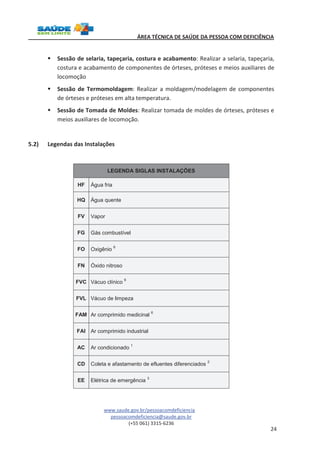 ÁREA TÉCNICA DE SAÚDE DA PESSOA COM DEFICIÊNCIA 
§ Sessão de selaria, tapeçaria, costura e acabamento: Realizar a selaria, tapeçaria, 
costura e acabamento de componentes de órteses, próteses e meios auxiliares de 
locomoção 
§ Sessão de Termomoldagem: Realizar a moldagem/modelagem de componentes 
www.saude.gov.br/pessoacomdeficiencia 
pessoacomdeficiencia@saude.gov.br 
(+55 061) 3315-6236 
24 
de órteses e próteses em alta temperatura. 
§ Sessão de Tomada de Moldes: Realizar tomada de moldes de órteses, próteses e 
meios auxiliares de locomoção. 
5.2) Legendas das Instalações 
LEGENDA SIGLAS INSTALAÇÕES 
HF Água fria 
HQ Água quente 
FV Vapor 
FG Gás combustível 
FO Oxigênio 6 
FN Óxido nitroso 
FVC Vácuo clínico 6 
FVL Vácuo de limpeza 
FAM Ar comprimido medicinal 6 
FAI Ar comprimido industrial 
AC Ar condicionado 1 
CD Coleta e afastamento de efluentes diferenciados 2 
EE Elétrica de emergência 3 
 