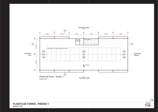 Fachada Oeste 
1 2 3 4 5 6 7 
7,80 7,80 7,80 7,80 7,80 
8,40 
7,80 
A 
8,40 
B 
C 
2% 
Planta de Forro - Prédio 1 
Escala 1:250 
A 
B B 
A 
2% 
Fachada Leste 
Fachada 
Norte 
Fachada 
Sul 
Casa de 
Máquinas 
Caixa d’água 
Fechamento em Vidro em Estrutura de Aço 
805,5 
2% 
2% 
2% 
2% 
PLANTA DE FORRO - PRÉDIO 1 
ESCALA 1:200 
FOLHA 
7/19 
PRODUCED BY AN AUTODESK EDUCATIONAL PRODUCT PRODUCED BY AN AUTODESK EDUCATIONAL PRODUCT 
PRODUCED BY AN AUTODESK EDUCATIONAL PRODUCT 
PRODUCED BY AN AUTODESK EDUCATIONAL PRODUCT 
 