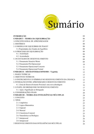 INTRODUÇÃO 04
UNIDADE I – TEORIA DA EQUILIBRAÇÃO 06
1.CONCEITO GERAL DE APRENDIZAGEM 07
2. HISTÓRICO 08
3. O MODELO DE EQUILÍBRIO DE PIAGET 08
3.1.Propriedades dos Estados de Equilíbrio 08
4. O PROCESSO DE EQUILIBRAÇÃO 08
4.1. Assimilação 08
4.2. Acomodação 09
5. OS ESTÁGIOS DE DESENVOLVIMENTO 09
5.1. Pensamento Sensório Motor 09
5.2. Pensamento Pré-Operacional 10
5.3. Pensamento Operacional Concreto 11
5.4. Pensamento Operacional Formal 11
UNIDADE II – SÓCIO-INTERACIONISMO – Vygotsky 12
1. BASES TEÓRICAS 13
2. OBJETIVOS TEÓRICOS 13
3. O INSTRUMENTO E O SÍMBOLO NO DESENVOLVIMENTO DA CRIANÇA 13
4. INTERAÇÃO ENTRE APRENDIZADO E DESENVOLVIMENTO 15
4.1. Zona de Desenvolvimento Proximal: uma nova abordagem 16
5. O PAPEL DO BRINQUEDO NO DESENVOLVIMENTO 17
5.1. Ação e Significado no Brinquedo 18
6. CONSIDERAÇÕES FINAIS 20
UNIDADE III – TEORIA DAS INTELIGÊNCIAS MÚLTIPLAS 24
1. CONCEITO 25
2. TIPOS 25
2.1. Lingüística 25
2.2. Lógico-Matemática 25
2.3. Espacial 25
2.4. Musical 25
2.5. Cinestésica-Corporal 25
2.6. Naturalística ou Biológica 26
2.7. Interpessoal 26
2.8. Intrapessoal 26
3 DESENVOLVIMENTO DAS INTELIGÊNCIAS MÚLTIPLAS 26
 