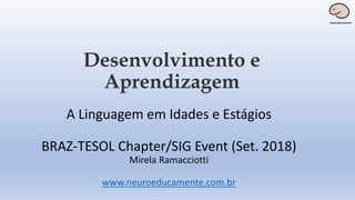 Desenvolvimento e
Aprendizagem
A Linguagem em Idades e Estágios
BRAZ-TESOL Chapter/SIG Event (Set. 2018)
Mirela Ramacciotti
www.neuroeducamente.com.br
 