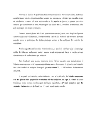 Através da análise da pirâmide etária representativa do México em 2010, podemos
concluir que o México possui uma base larga o que mostra que este país tem elevadas taxas
de natalidade e como tal uma predominância de população jovem; e possui um topo
estreito que corresponde a uma percentagem de idosos baixa. Podemos afirmar que este
país e um país em desenvolvimento.

       Como a população no México é predominantemente jovem, esta implica algumas
complicações socioeconómicas, nomeadamente a nível: do mercado de trabalho; elevada
pressão sobre o ambiente; das infra-estruturas sociais e das politicas de controlo de
natalidade.

       Numa segunda análise mais pormenorizada, é possível verificar que a esperança
média de vida nas mulheres é maior, mesmo sendo considerada baixa e verifica-se um
maior numero de mulheres do que homens.

       Para finalizar, este estudo intensivo sobre vários aspectos que caracterizam o
México, quero apenas referir duas curiosidades acerca do mesmo. A primeira curiosidade
está relacionada com a capital deste país que representa 20.137.152 milhões de habitantes
em 2011.

       A segunda curiosidade está relacionada com a localização do México enquanto
um dos países mais populosos do mundo em três aspectos, ou seja, o México é assim
localizado como o mais populoso país de língua espanhola, o 2º mais populoso país da
América Latina, depois do Brasil e o 11º mais populoso do mundo.
 