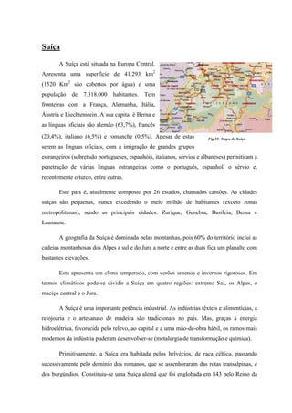 Suíça

       A Suíça está situada na Europa Central.
Apresenta uma superfície de 41.293 km2
(1520 Km2 são cobertos por água) e uma
população   de   7.318.000    habitantes.   Tem
fronteiras com a França, Alemanha, Itália,
Áustria e Liechtenstein. A sua capital é Berna e
as línguas oficiais são alemão (63,7%), francês
(20,4%), italiano (6,5%) e romanche (0,5%). Apesar de estas            Fig.10- Mapa da Suíça

serem as línguas oficiais, com a imigração de grandes grupos
estrangeiros (sobretudo portugueses, espanhóis, italianos, sérvios e albaneses) permitiram a
penetração de várias línguas estrangeiras como o português, espanhol, o sérvio e,
recentemente o turco, entre outras.

       Este país é, atualmente composto por 26 estados, chamados cantões. As cidades
suíças são pequenas, nunca excedendo o meio milhão de habitantes (exceto zonas
metropolitanas), sendo as principais cidades: Zurique, Genebra, Basileia, Berna e
Lausanne.

       A geografia da Suíça é dominada pelas montanhas, pois 60% do território inclui as
cadeias montanhosas dos Alpes a sul e do Jura a norte e entre as duas fica um planalto com
bastantes elevações.

       Esta apresenta um clima temperado, com verões amenos e invernos rigorosos. Em
termos climáticos pode-se dividir a Suíça em quatro regiões: extremo Sul, os Alpes, o
maciço central e o Jura.

       A Suíça é uma importante potência industrial. As indústrias têxteis e alimentícias, a
relojoaria e o artesanato de madeira são tradicionais no país. Mas, graças à energia
hidroelétrica, favorecida pelo relevo, ao capital e a uma mão-de-obra hábil, os ramos mais
modernos da indústria puderam desenvolver-se (metalurgia de transformação e química).

       Primitivamente, a Suíça era habitada pelos helvécios, de raça céltica, passando
sucessivamente pelo domínio dos romanos, que se assenhoraram das rotas transalpinas, e
dos burgúndios. Constituiu-se uma Suíça alemã que foi englobada em 843 pelo Reino da
 