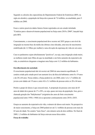 Segundo os cálculos dos especialistas do Departamento Federal de Estatísticas (BFS, na
sigla em alemão), a população da Suíça deve passar de 7,8 milhões, na atualidade, para 9
milhões em 2060.


Esses e outros possíveis dados futuros foram registrados em um estudo intitulado
"Cenários para o desenvolvimento populacional na Suíça entre 2010 e 2060", lançado hoje
pelo BFS.


Concretamente, o crescimento populacional deve ocorrer até 2055 graças a um nível de
imigração na mesma base da média das últimas cinco décadas, uma taxa de nascimentos
estabilizada (de 1,5 filhos por mulher) e uma elevação da esperança de vida em seis anos.


Caso os parâmetros sejam absolutamente "positivos", ou seja, uma imigração ainda maior,
as mulheres tendo mais filhos do que na atualidade e um forte aumento da expectativa de
vida, os estatísticos chegaram a imaginar uma Suíça com 11,3 milhões de habitantes.


Envelhecimento da sociedade
O crescimento populacional não irá ocorrer até 2060 de uma maneira equilibrada. O
cenário criado pelo estudo prevê um aumento leve da faixa de habitantes entre 0 e 19 anos
e de 20 a 64 anos. Nessa ordem, a Suíça poderá ter, em 2060, entre 1,6 e 1,7 milhões de
jovens com idades até 19 anos e entre 4,8 e 5,1 milhões de pessoas entre os 20 e 64 anos.


Porém o grupo de idosos é que crescerá mais. A proporção de pessoas com mais de 65
anos de idade deve passar de 17 a 28%, ou seja, quase um terço da população. Isso, pois a
chamada geração dos "babyboomer" (originária dos anos de forte crescimento
populacional entre 1950 e 1960) irá se aposentar continuamente entre 2010 e 2035.


Graças ao aumento da expectativa de vida, o número de idosos será maior. Na perspectiva
de maior crescimento, a Suíça em 2060 poderá ter até 3,1 milhões de pessoas com mais de
65 anos de idade. No cenário "mais fraco", este número seria de dois milhões. No final de
2009, 1,3 milhões de habitantes da Suíça estavam nessa faixa etária.
Força de trabalho
 
