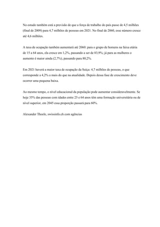 No estudo também está a previsão de que a força de trabalho do país passe de 4,5 milhões
(final de 2009) para 4,7 milhões de pessoas em 2021. No final de 2060, esse número cresce
até 4,6 milhões.


A taxa de ocupação também aumentará até 2060: para o grupo de homens na faixa etária
de 15 a 64 anos, ela cresce em 1,2%, passando a ser de 83,9%; já para as mulheres o
aumento é maior ainda (2,7%), passando para 80,2%.


Em 2021 haverá a maior taxa de ocupação da Suíça: 4,7 milhões de pessoas, o que
corresponde a 4,2% a mais do que na atualidade. Depois dessa fase de crescimento deve
ocorrer uma pequena baixa.


Ao mesmo tempo, o nível educacional da população pode aumentar consideravelmente. Se
hoje 35% das pessoas com idades entre 25 e 64 anos têm uma formação universitária ou de
nível superior, em 2045 essa proporção passará para 60%.


Alexander Thoele, swissinfo.ch com agências
 