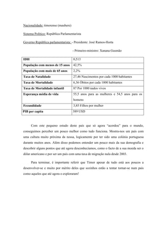 Nacionalidade: timorense (maubere)

Sistema Político: República Parlamentarista

Governo República parlamentarista: - Presidente: José Ramos-Horta

                                     - Primeiro-ministro: Xanana Gusmão

IDH                                  0,513
População com menos de 15 anos       42,5%
População com mais de 65 anos        2,2%
Taxa de Natalidade                   27,46 Nascimentos por cada 1000 habitantes
Taxa de Mortalidade                  6,36 Óbitos por cada 1000 habitantes
Taxa de Mortalidade infantil         87 Por 1000 nados vivos
Esperança média de vida              55,5 anos para as mulheres e 54,5 anos para os
                                     homens
Fecundidade                          3,85 Filhos por mulher
PIB per capita                       389 USD



      Com este pequeno estudo deste país que só agora “acordou” para o mundo,
conseguimos perceber um pouco melhor como tudo funciona. Mostra-nos um país com
uma cultura muito próxima da nossa, logicamente por ter sido uma colónia portuguesa
durante muitos anos. Além disso podemos entender um pouco mais da sua demografia e
descobrir alguns pontos que até agora desconhecíamos, como o facto de a sua moeda ser o
dólar americano e por ser um país com uma taxa de migração nula desde 2003.

      Para terminar, é importante referir que Timor apesar de tudo está aos poucos a
desenvolver-se e muito por mérito deles que sozinhos estão a tentar tornar-se num país
como aqueles que até agora o exploraram!
 