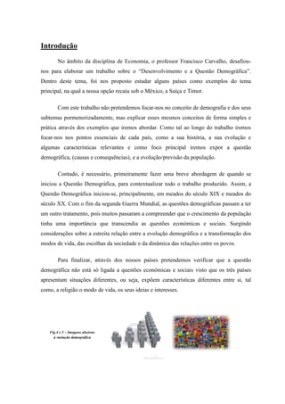 Introdução
       No âmbito da disciplina de Economia, o professor Francisco Carvalho, desafiou-
nos para elaborar um trabalho sobre o “Desenvolvimento e a Questão Demográfica”.
Dentro deste tema, foi nos proposto estudar alguns países como exemplos do tema
principal, na qual a nossa opção recaiu sob o México, a Suíça e Timor.

       Com este trabalho não pretendemos focar-nos no conceito de demografia e dos seus
subtemas pormenorizadamente, mas explicar esses mesmos conceitos de forma simples e
prática através dos exemplos que iremos abordar. Como tal ao longo do trabalho iremos
focar-nos nos pontos essenciais de cada país, como a sua história, a sua evolução e
algumas características relevantes e como foco principal iremos expor a questão
demográfica, (causas e consequências), e a evolução/previsão da população.

       Contudo, é necessário, primeiramente fazer uma breve abordagem de quando se
iniciou a Questão Demográfica, para contextualizar todo o trabalho produzido. Assim, a
Questão Demográfica iniciou-se, principalmente, em meados do século XIX e meados do
século XX. Com o fim da segunda Guerra Mundial, as questões demográficas passam a ter
um outro tratamento, pois muitos passaram a compreender que o crescimento da população
tinha uma importância que transcendia as questões económicas e sociais. Surgindo
considerações sobre a estreita relação entre a evolução demográfica e a transformação dos
modos de vida, das escolhas da sociedade e da dinâmica das relações entre os povos.

       Para finalizar, através dos nossos países pretendemos verificar que a questão
demográfica não está só ligada a questões económicas e sociais visto que os três países
apresentam situações diferentes, ou seja, expõem características diferentes entre si, tal
como, a religião o modo de vida, os seus ideias e interesses.




   Fig.4 e 5 – Imagens alusivas
     à variação demográfica
 
