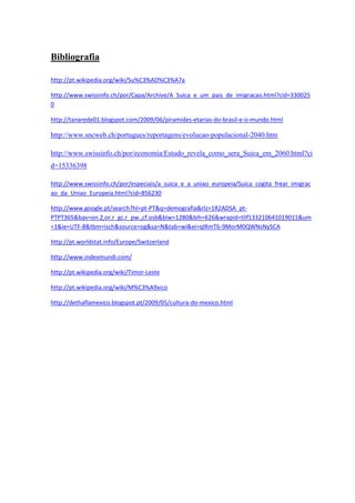 Bibliografia

http://pt.wikipedia.org/wiki/Su%C3%AD%C3%A7a

http://www.swissinfo.ch/por/Capa/Archive/A_Suica_e_um_pais_de_imigracao.html?cid=330025
0

http://tanarede01.blogspot.com/2009/06/piramides-etarias-do-brasil-e-o-mundo.html

http://www.sncweb.ch/portugues/reportagens/evolucao-populacional-2040.htm

http://www.swissinfo.ch/por/economia/Estudo_revela_como_sera_Suica_em_2060.html?ci
d=15336398

http://www.swissinfo.ch/por/especiais/a_suica_e_a_uniao_europeia/Suica_cogita_frear_imigrac
ao_da_Uniao_Europeia.html?cid=856230

http://www.google.pt/search?hl=pt-PT&q=demografia&rlz=1R2ADSA_pt-
PTPT365&bav=on.2,or.r_gc.r_pw.,cf.osb&biw=1280&bih=626&wrapid=tlif133210641019011&um
=1&ie=UTF-8&tbm=isch&source=og&sa=N&tab=wi&ei=qlRmT6-9MorM0QWNsNySCA

http://pt.worldstat.info/Europe/Switzerland

http://www.indexmundi.com/

http://pt.wikipedia.org/wiki/Timor-Leste

http://pt.wikipedia.org/wiki/M%C3%A9xico

http://dethaflamexico.blogspot.pt/2009/05/cultura-do-mexico.html
 
