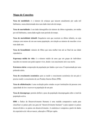 Mapa de Conceitos

Taxa de natalidade: é o número de crianças que nascem anualmente por cada mil
habitantes, numa determinada área num dado intervalo de tempo.

Taxa de mortalidade: é um dado demográfico do número de óbitos registados, em média
por mil habitantes, numa dada região num período de tempo.

Taxa de mortalidade infantil: frequência com que ocorrem os óbitos infantis, ou seja
crianças com menos de um ano numa população, em relação ao número de nascidos vivos
num dado ano.

Taxa de fecundidade: número de filhos que uma mulher tem até ao final da sua idade
reprodutiva.

Esperança média de vida: é o número médio de anos que um grupo de indivíduos
nascidos no mesmo ano pode esperar viver, desde o seu nascimento até á sua morte.

Estrutura etária: composição da população por idades e por sexo. É representada por uma
pirâmide etária.

Taxa de crescimento económico: para se medir o crescimento económico de um país é
preciso medir o crescimento do seu Produto Interno Bruto (PIB).

Taxa de alfabetização: é uma avaliação pelos estados ou por instituições de pessoas com
capacidade de ler e escrever na população de um país

Taxa de desemprego: permite definir o peso da população desempregada sobre o total da
população activa.

IDH: o Índice de Desenvolvimento Humano é uma medida comparativa usada para
classificar os países pelo seu grau de "desenvolvimento humano" e para separar os países
desenvolvidos e os países em desenvolvimento. A estatística é composta a partir de dados
de expectativa de vida ao nascer, educação e PIB per capita.
 