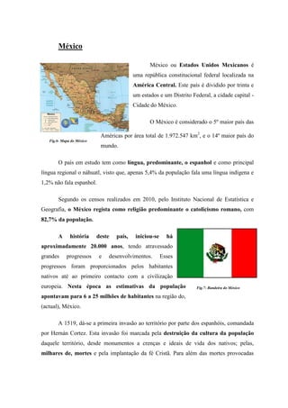 México

                                                  México ou Estados Unidos Mexicanos é
                                           uma república constitucional federal localizada na
                                           América Central. Este país é dividido por trinta e
                                           um estados e um Distrito Federal, a cidade capital -
                                           Cidade do México.

                                                  O México é considerado o 5º maior país das

                            Américas por área total de 1.972.547 km2, e o 14º maior país do
   Fig.6- Mapa do México
                            mundo.

        O país em estudo tem como língua, predominante, o espanhol e como principal
língua regional o náhuatl, visto que, apenas 5,4% da população fala uma língua indígena e
1,2% não fala espanhol.

        Segundo os censos realizados em 2010, pelo Instituto Nacional de Estatística e
Geografia, o México regista como religião predominante o catolicismo romano, com
82,7% da população.

        A     história     deste   país,    iniciou-se     há
aproximadamente 20.000 anos, tendo atravessado
grandes     progressos     e   desenvolvimentos.         Esses
progressos foram proporcionados pelos habitantes
nativos até ao primeiro contacto com a civilização
europeia. Nesta época as estimativas da população                     Fig.7- Bandeira do México

apontavam para 6 a 25 milhões de habitantes na região do,
(actual), México.

        A 1519, dá-se a primeira invasão ao território por parte dos espanhóis, comandada
por Hernán Cortez. Esta invasão foi marcada pela destruição da cultura da população
daquele território, desde monumentos a crenças e ideais de vida dos nativos; pelas,
milhares de, mortes e pela implantação da fé Cristã. Para além das mortes provocadas
 