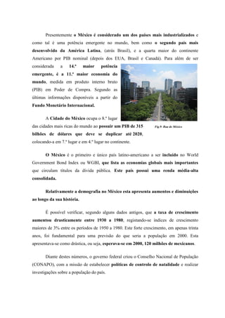 Presentemente o México é considerado um dos países mais industrializados e
como tal é uma potência emergente no mundo, bem como o segundo país mais
desenvolvido da América Latina, (atrás Brasil), e a quarta maior do continente
Americano por PIB nominal (depois dos EUA, Brasil e Canadá). Para além de ser
considerada    a    14.ª    maior    potência
emergente, é a 11.ª maior economia do
mundo, medida em produto interno bruto
(PIB) em Poder de Compra. Segundo as
últimas informações disponíveis a partir do
Fundo Monetário Internacional.

       A Cidade do México ocupa o 8.º lugar
das cidades mais ricas do mundo ao possuir um PIB de 315        Fig.9- Rua do México

bilhões de dólares que deve se duplicar até 2020,
colocando-a em 7.º lugar e em 4.º lugar no continente.

       O México é o primeiro e único país latino-americano a ser incluído no World
Government Bond Index ou WGBI, que lista as economias globais mais importantes
que circulam títulos da dívida pública. Este país possui uma renda média-alta
consolidada.

       Relativamente a demografia no México esta apresenta aumentos e diminuições
ao longo da sua história.

       É possível verificar, segundo alguns dados antigos, que a taxa de crescimento
aumentou drasticamente entre 1930 a 1980, registando-se índices de crescimento
maiores de 3% entre os períodos de 1950 a 1980. Este forte crescimento, em apenas trinta
anos, foi fundamental para uma previsão do que seria a população em 2000. Esta
apresentava-se como drástica, ou seja, esperava-se em 2000, 120 milhões de mexicanos.

       Diante destes números, o governo federal criou o Conselho Nacional de População
(CONAPO), com a missão de estabelecer políticas de controlo de natalidade e realizar
investigações sobre a população do país.
 