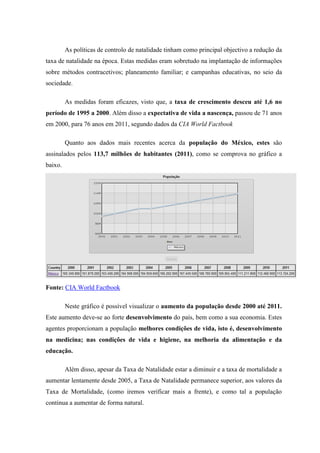 As políticas de controlo de natalidade tinham como principal objectivo a redução da
taxa de natalidade na época. Estas medidas eram sobretudo na implantação de informações
sobre métodos contracetivos; planeamento familiar; e campanhas educativas, no seio da
sociedade.

         As medidas foram eficazes, visto que, a taxa de crescimento desceu até 1,6 no
período de 1995 a 2000. Além disso a expectativa de vida a nascença, passou de 71 anos
em 2000, para 76 anos em 2011, segundo dados da CIA World Factbook

         Quanto aos dados mais recentes acerca da população do México, estes são
assinalados pelos 113,7 milhões de habitantes (2011), como se comprova no gráfico a
baixo.




Fonte: CIA World Factbook

         Neste gráfico é possível visualizar o aumento da população desde 2000 até 2011.
Este aumento deve-se ao forte desenvolvimento do país, bem como a sua economia. Estes
agentes proporcionam a população melhores condições de vida, isto é, desenvolvimento
na medicina; nas condições de vida e higiene, na melhoria da alimentação e da
educação.

         Além disso, apesar da Taxa de Natalidade estar a diminuir e a taxa de mortalidade a
aumentar lentamente desde 2005, a Taxa de Natalidade permanece superior, aos valores da
Taxa de Mortalidade, (como iremos verificar mais a frente), e como tal a população
continua a aumentar de forma natural.
 