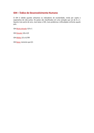 IDH – Índice de Desenvolvimento Humano
O IDH é obtido quando utilizamos os indicadores de escolaridade, renda per capita e
expectativa de vida juntos. Os países são classificados em uma variação que vai de 0 a 1.
Quanto mais perto de zero, mais baixo o IDH, mais problemas e dificuldades enfrenta aquele
país.
IDH Muito elevado: 0,9 a 1
IDH Elevado: 0,8 a 0,9
IDH Médio: 0,5 a 0,799
IDH Baixo: menores que 0,5
 