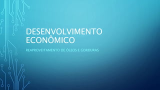 DESENVOLVIMENTO
ECONÔMICO
REAPROVEITAMENTO DE ÓLEOS E GORDURAS
 