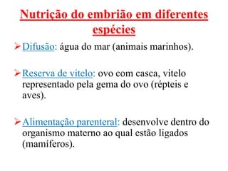 Nutrição do embrião em diferentes
espécies
Difusão: água do mar (animais marinhos).
Reserva de vitelo: ovo com casca, vitelo
representado pela gema do ovo (répteis e
aves).
Alimentação parenteral: desenvolve dentro do
organismo materno ao qual estão ligados
(mamíferos).
 