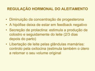 • Diminuição da concentração de progesterona
• A hipófise deixa de estar em feedback negativo
• Secreção de prolactina: estimula a produção de
colostro e seguidamente do leite (2/3 dias
depois do parto)
• Libertação de leite pelas glândulas mamárias:
controlo pela oxitocina (estimula também o útero
a retomar o seu volume original
REGULAÇÃO HORMONAL DO ALEITAMENTO
 