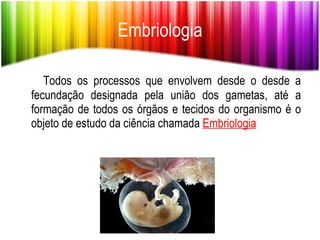 Embriologia Todos os processos que envolvem desde o desde a fecundação designada pela união dos gametas, até a formação de todos os órgãos e tecidos do organismo é o objeto de estudo da ciência chamada  Embriologia 