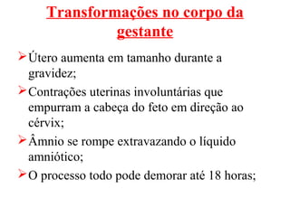 Transformações no corpo da
              gestante
 Útero aumenta em tamanho durante a
  gravidez;
 Contrações uterinas involuntárias que
  empurram a cabeça do feto em direção ao
  cérvix;
 Âmnio se rompe extravazando o líquido
  amniótico;
 O processo todo pode demorar até 18 horas;
 
