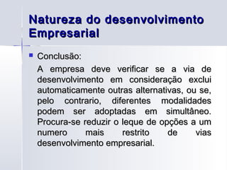 Natureza do desenvolvimento
Empresarial
   Conclusão:
    A empresa deve verificar se a via de
    desenvolvimento em consideração exclui
    automaticamente outras alternativas, ou se,
    pelo contrario, diferentes modalidades
    podem ser adoptadas em simultâneo.
    Procura-se reduzir o leque de opções a um
    numero      mais     restrito   de     vias
    desenvolvimento empresarial.
 