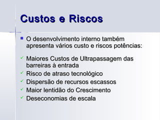 Custos e Riscos
   O desenvolvimento interno também
    apresenta vários custo e riscos potências:
   Maiores Custos de Ultrapassagem das
    barreiras à entrada
   Risco de atraso tecnológico
   Dispersão de recursos escassos
   Maior lentidão do Crescimento
   Deseconomias de escala
 