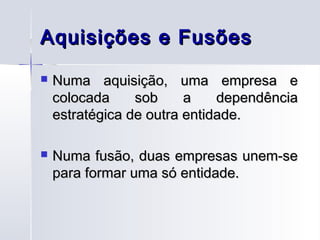 Aquisições e Fusões
   Numa aquisição, uma empresa e
    colocada     sob     a    dependência
    estratégica de outra entidade.

   Numa fusão, duas empresas unem-se
    para formar uma só entidade.
 