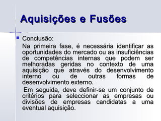 Aquisições e Fusões
   Conclusão:
    Na primeira fase, é necessária identificar as
    oportunidades do mercado ou as insuficiências
    de competências internas que podem ser
    melhoradas geridas no contexto de uma
    aquisição que através do desenvolvimento
    interno    ou    de    outras  formas      de
    desenvolvimento externo.
     Em seguida, deve definir-se um conjunto de
    critérios para seleccionar as empresas ou
    divisões de empresas candidatas a uma
    eventual aquisição.
 