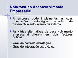 Natureza do desenvolvimento
Empresarial
   A empresa pode implementar as suas
    orientações   estratégias    através de
    desenvolvimento interno ou externo

   As várias alternativas de desenvolvimento
    empresarial diferem em dois factores
    críticos:
   Grau de controlo estratégico
   Grau de integração estratégica
 