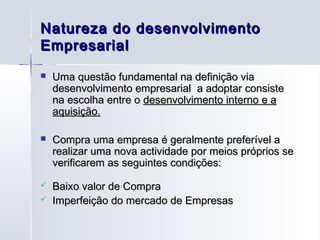 Natureza do desenvolvimento
Empresarial
   Uma questão fundamental na definição via
    desenvolvimento empresarial a adoptar consiste
    na escolha entre o desenvolvimento interno e a
    aquisição.

   Compra uma empresa é geralmente preferível a
    realizar uma nova actividade por meios próprios se
    verificarem as seguintes condições:

   Baixo valor de Compra
   Imperfeição do mercado de Empresas
 