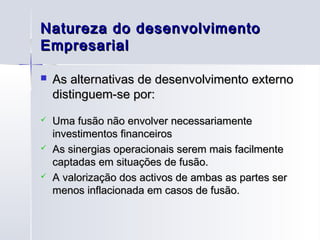 Natureza do desenvolvimento
Empresarial

   As alternativas de desenvolvimento externo
    distinguem-se por:
   Uma fusão não envolver necessariamente
    investimentos financeiros
   As sinergias operacionais serem mais facilmente
    captadas em situações de fusão.
   A valorização dos activos de ambas as partes ser
    menos inflacionada em casos de fusão.
 
