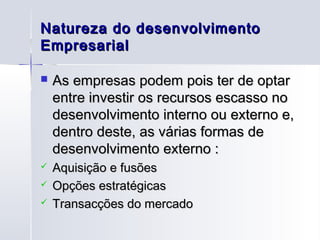 Natureza do desenvolvimento
Empresarial

   As empresas podem pois ter de optar
    entre investir os recursos escasso no
    desenvolvimento interno ou externo e,
    dentro deste, as várias formas de
    desenvolvimento externo :
   Aquisição e fusões
   Opções estratégicas
   Transacções do mercado
 